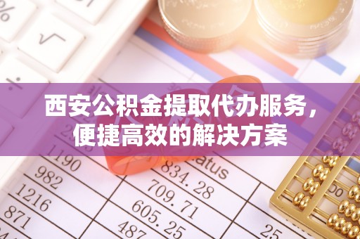 黔南西安公积金提取代办服务，便捷高效的解决方案