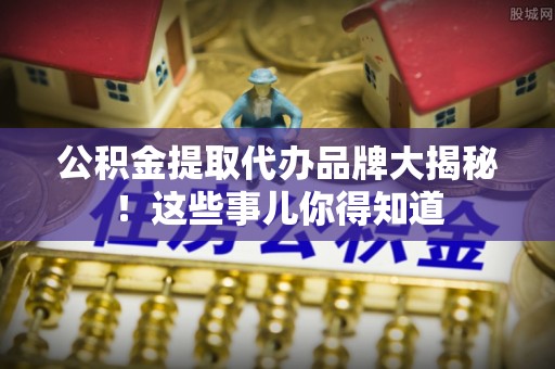 黔南公积金提取代办品牌大揭秘！这些事儿你得知道