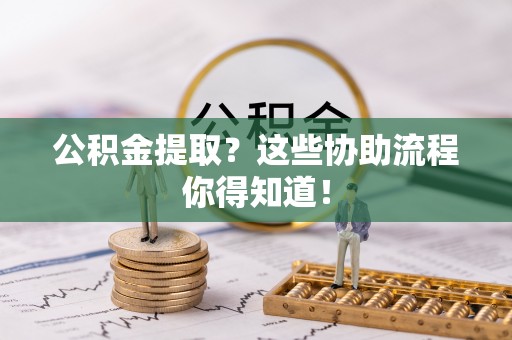 黔南公积金提取？这些协助流程你得知道！