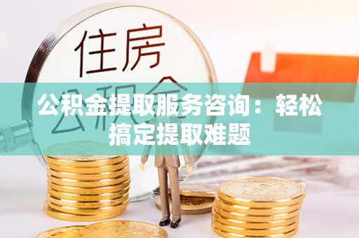 黔南公积金提取服务咨询：轻松搞定提取难题