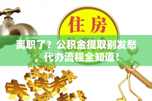 黔南离职了？公积金提取别发愁，代办流程全知道！