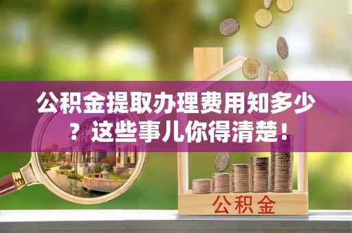 黔南公积金提取办理费用知多少？这些事儿你得清楚！
