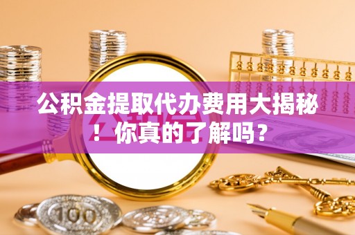 黔南公积金提取代办费用大揭秘！你真的了解吗？