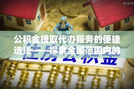黔南公积金提取代办服务的便捷选择——探索全国范围内的优质服务提供商